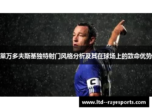 莱万多夫斯基独特射门风格分析及其在球场上的致命优势