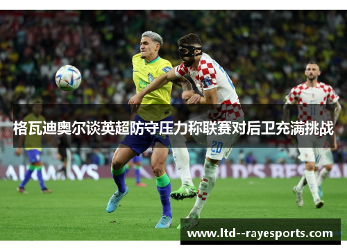 格瓦迪奥尔谈英超防守压力称联赛对后卫充满挑战